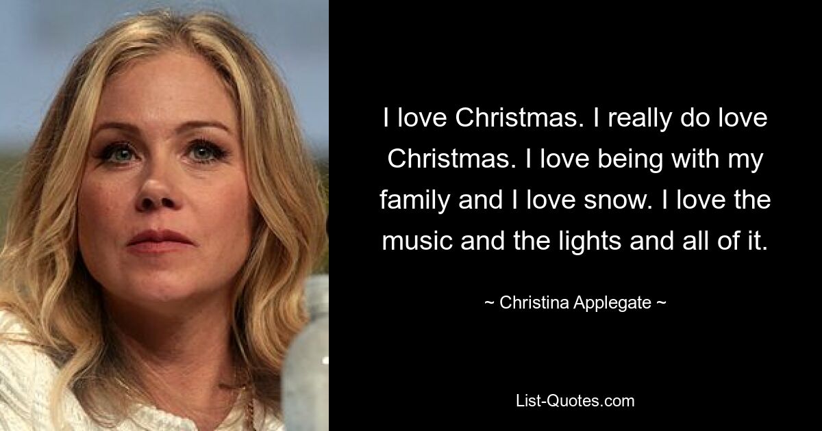 I love Christmas. I really do love Christmas. I love being with my family and I love snow. I love the music and the lights and all of it. — © Christina Applegate