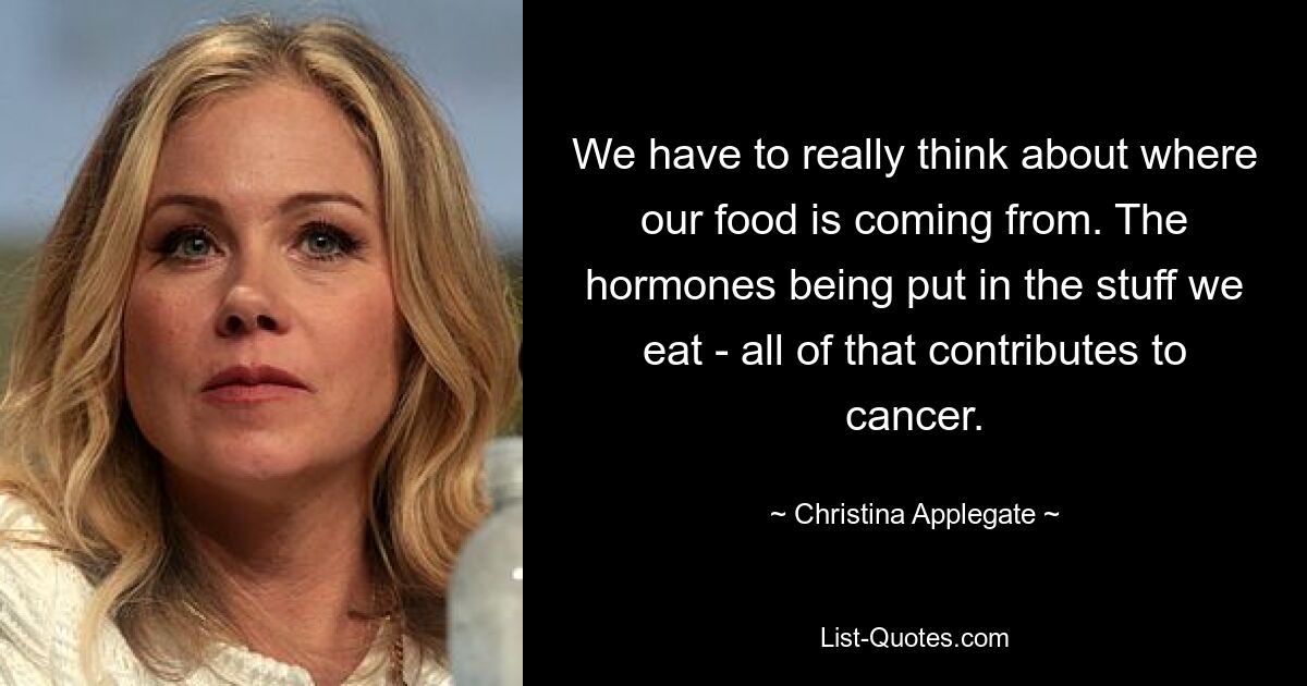 We have to really think about where our food is coming from. The hormones being put in the stuff we eat - all of that contributes to cancer. — © Christina Applegate