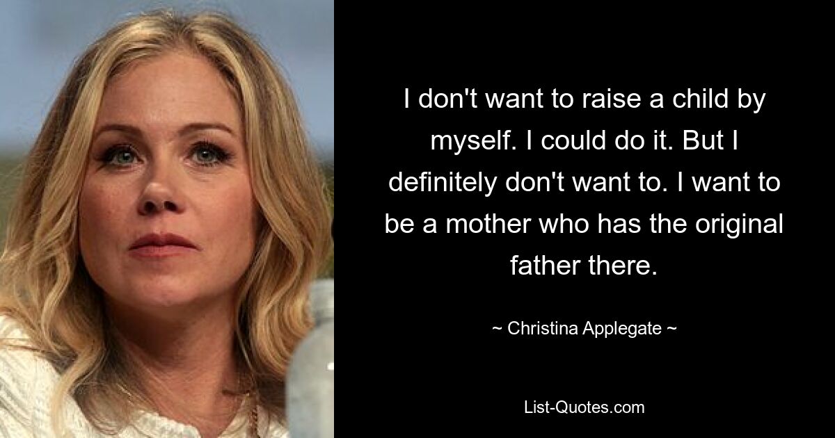 I don't want to raise a child by myself. I could do it. But I definitely don't want to. I want to be a mother who has the original father there. — © Christina Applegate