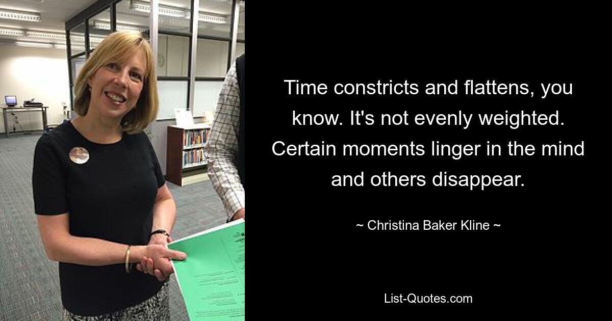 Time constricts and flattens, you know. It's not evenly weighted. Certain moments linger in the mind and others disappear. — © Christina Baker Kline