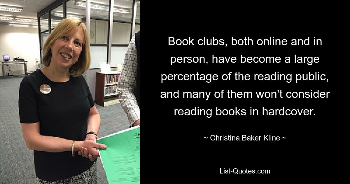 Book clubs, both online and in person, have become a large percentage of the reading public, and many of them won't consider reading books in hardcover. — © Christina Baker Kline