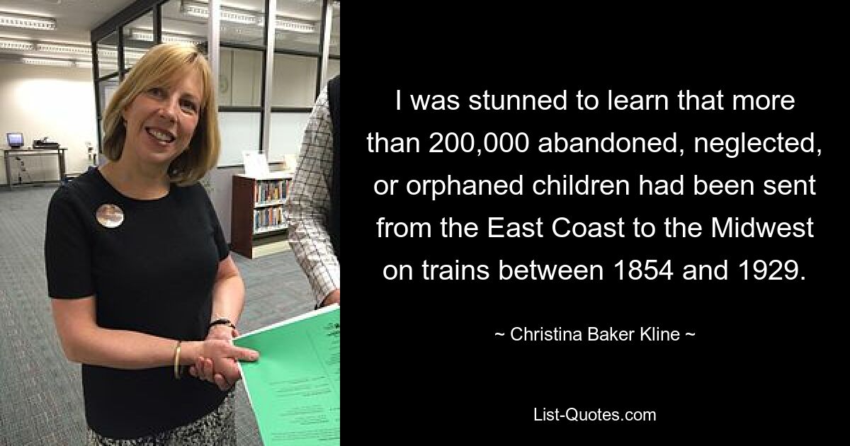 I was stunned to learn that more than 200,000 abandoned, neglected, or orphaned children had been sent from the East Coast to the Midwest on trains between 1854 and 1929. — © Christina Baker Kline