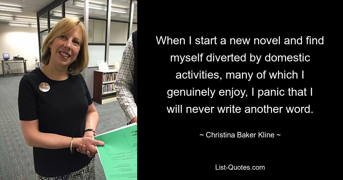 When I start a new novel and find myself diverted by domestic activities, many of which I genuinely enjoy, I panic that I will never write another word. — © Christina Baker Kline