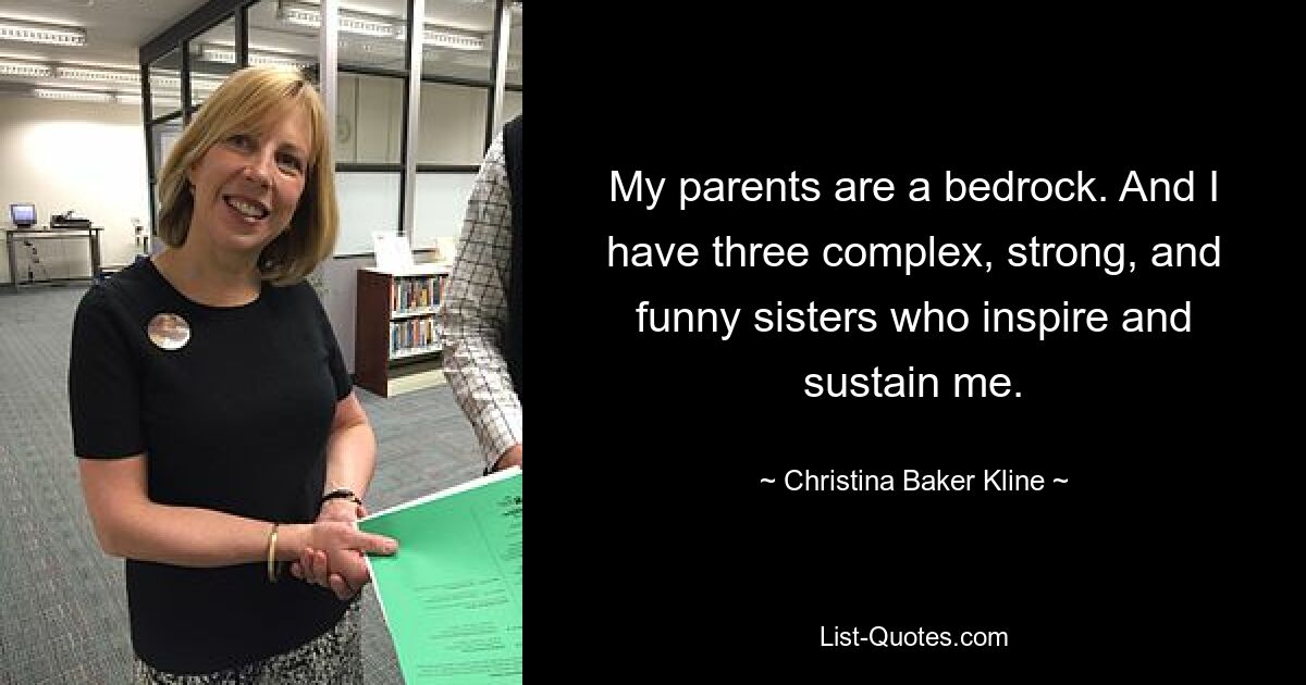 My parents are a bedrock. And I have three complex, strong, and funny sisters who inspire and sustain me. — © Christina Baker Kline