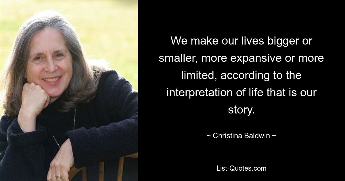 We make our lives bigger or smaller, more expansive or more limited, according to the interpretation of life that is our story. — © Christina Baldwin