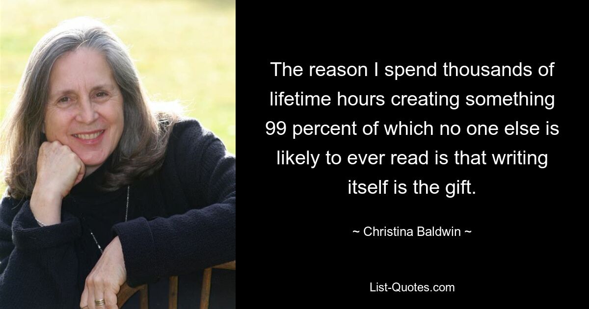 The reason I spend thousands of lifetime hours creating something 99 percent of which no one else is likely to ever read is that writing itself is the gift. — © Christina Baldwin