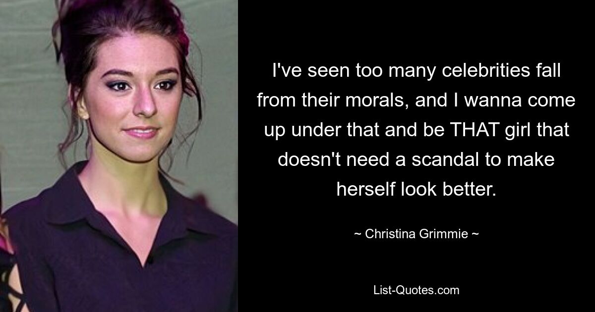 I've seen too many celebrities fall from their morals, and I wanna come up under that and be THAT girl that doesn't need a scandal to make herself look better. — © Christina Grimmie