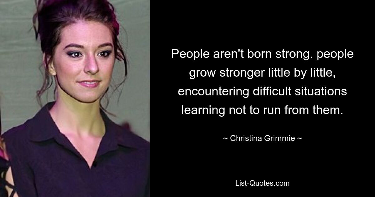 People aren't born strong. people grow stronger little by little, encountering difficult situations learning not to run from them. — © Christina Grimmie