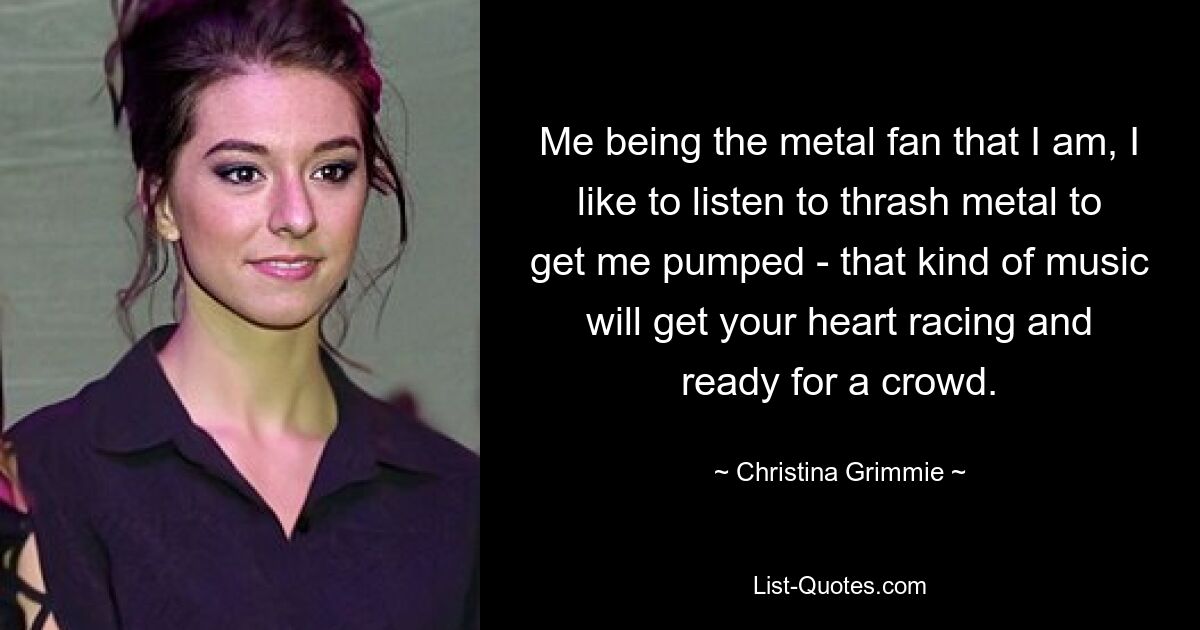 Me being the metal fan that I am, I like to listen to thrash metal to get me pumped - that kind of music will get your heart racing and ready for a crowd. — © Christina Grimmie