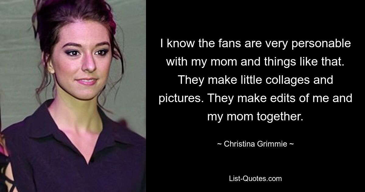 I know the fans are very personable with my mom and things like that. They make little collages and pictures. They make edits of me and my mom together. — © Christina Grimmie