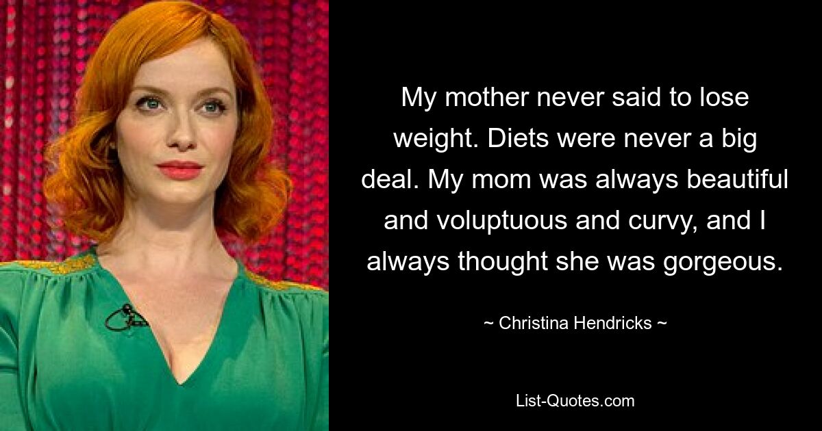 My mother never said to lose weight. Diets were never a big deal. My mom was always beautiful and voluptuous and curvy, and I always thought she was gorgeous. — © Christina Hendricks