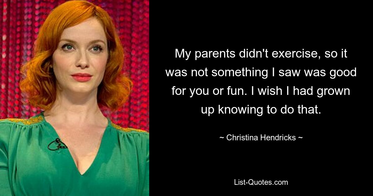 My parents didn't exercise, so it was not something I saw was good for you or fun. I wish I had grown up knowing to do that. — © Christina Hendricks