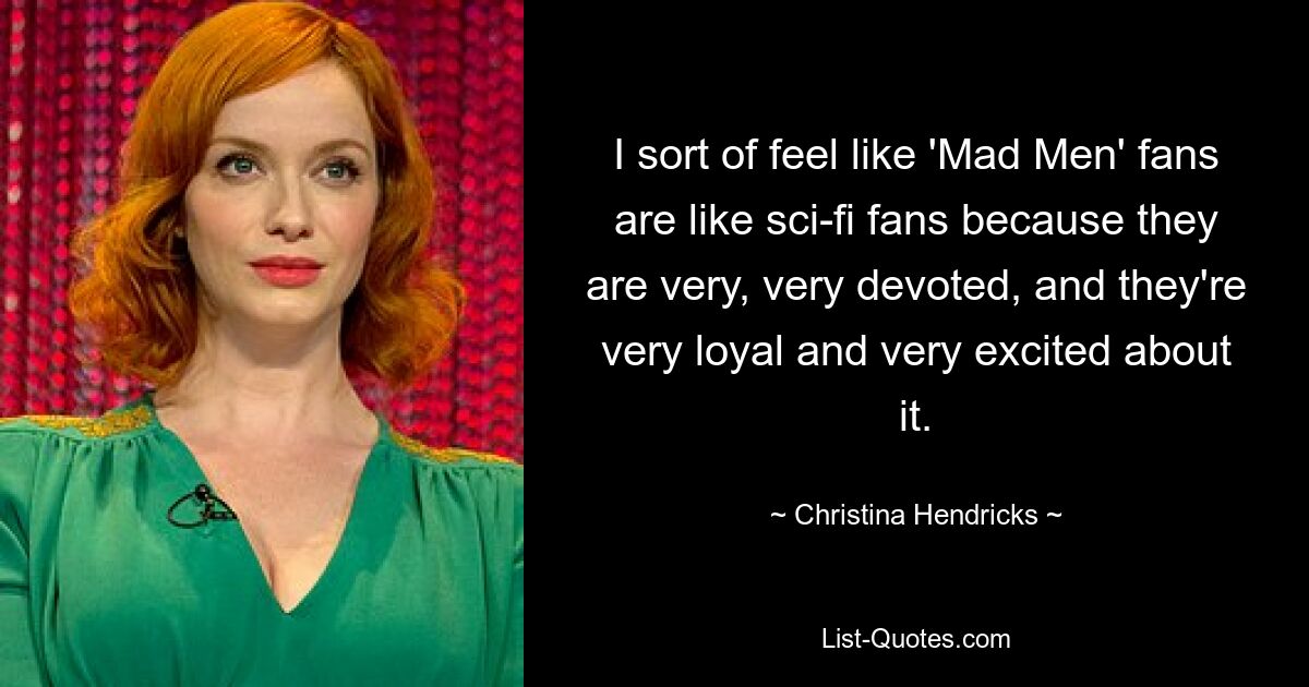 I sort of feel like 'Mad Men' fans are like sci-fi fans because they are very, very devoted, and they're very loyal and very excited about it. — © Christina Hendricks