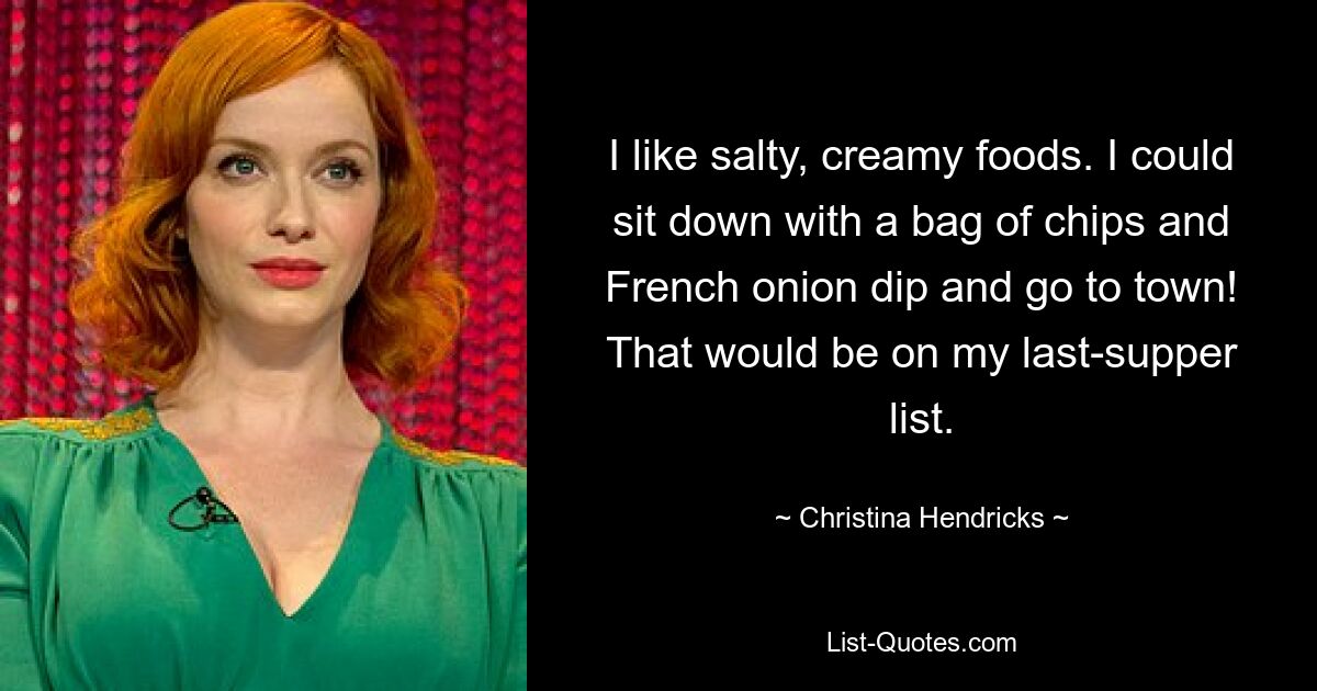 I like salty, creamy foods. I could sit down with a bag of chips and French onion dip and go to town! That would be on my last-supper list. — © Christina Hendricks