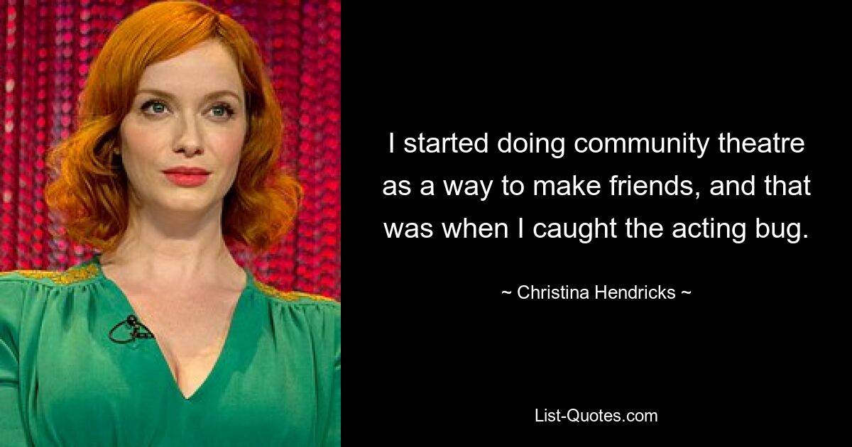 I started doing community theatre as a way to make friends, and that was when I caught the acting bug. — © Christina Hendricks