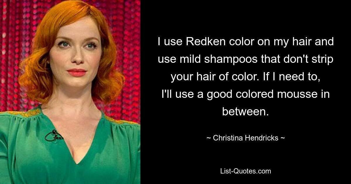 I use Redken color on my hair and use mild shampoos that don't strip your hair of color. If I need to, I'll use a good colored mousse in between. — © Christina Hendricks