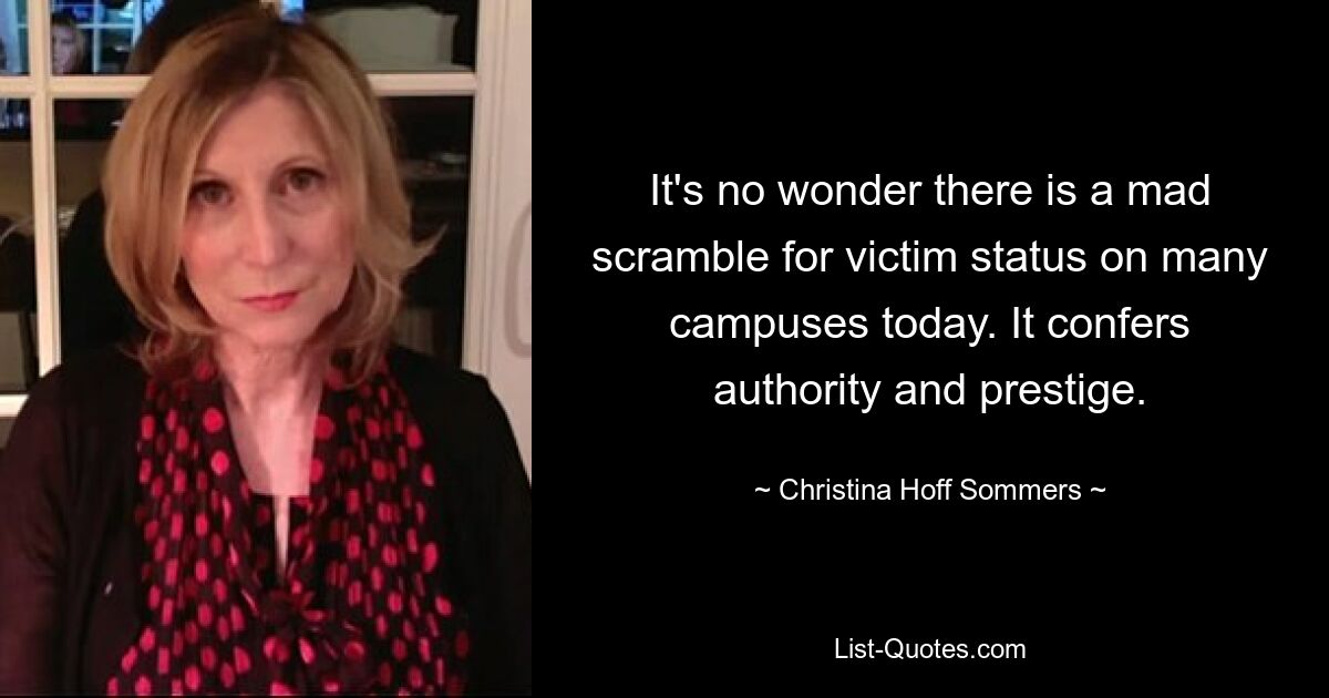 It's no wonder there is a mad scramble for victim status on many campuses today. It confers authority and prestige. — © Christina Hoff Sommers