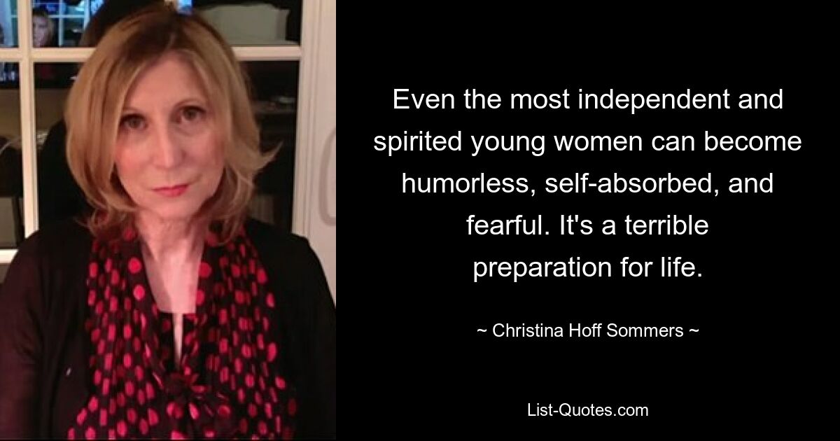 Even the most independent and spirited young women can become humorless, self-absorbed, and fearful. It's a terrible preparation for life. — © Christina Hoff Sommers