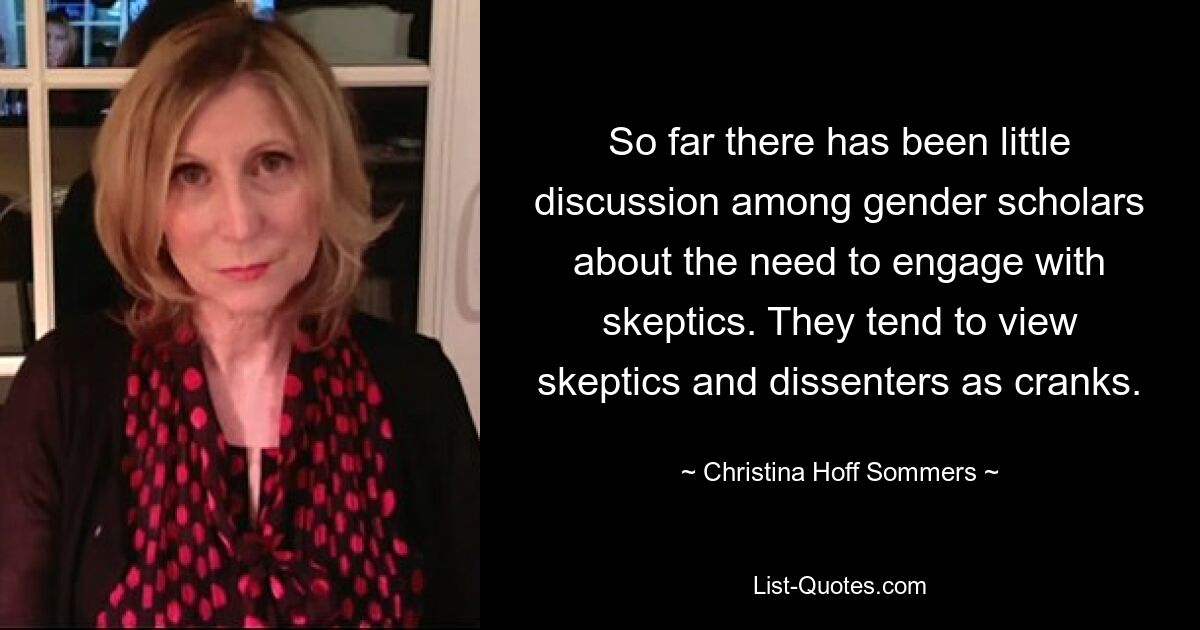 So far there has been little discussion among gender scholars about the need to engage with skeptics. They tend to view skeptics and dissenters as cranks. — © Christina Hoff Sommers