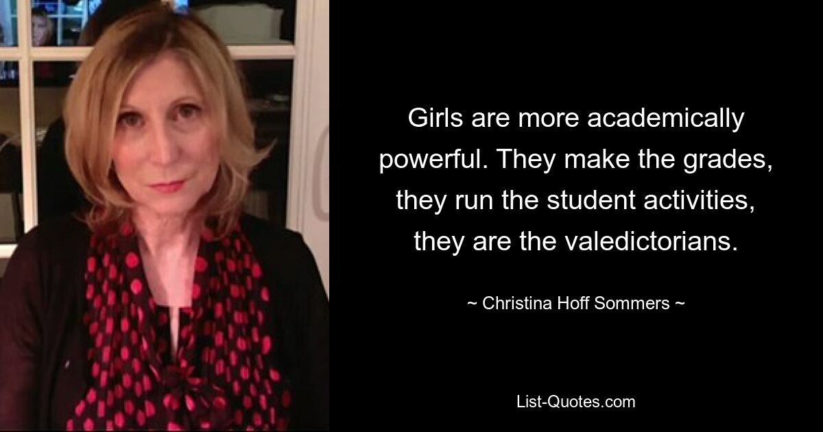 Girls are more academically powerful. They make the grades, they run the student activities, they are the valedictorians. — © Christina Hoff Sommers