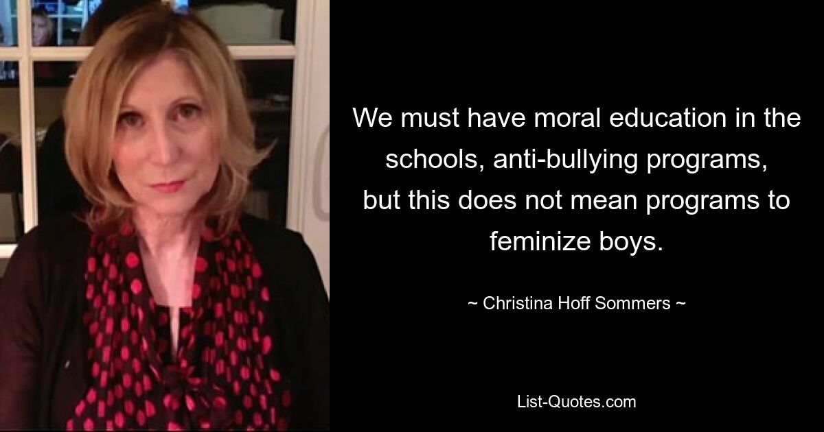 We must have moral education in the schools, anti-bullying programs, but this does not mean programs to feminize boys. — © Christina Hoff Sommers