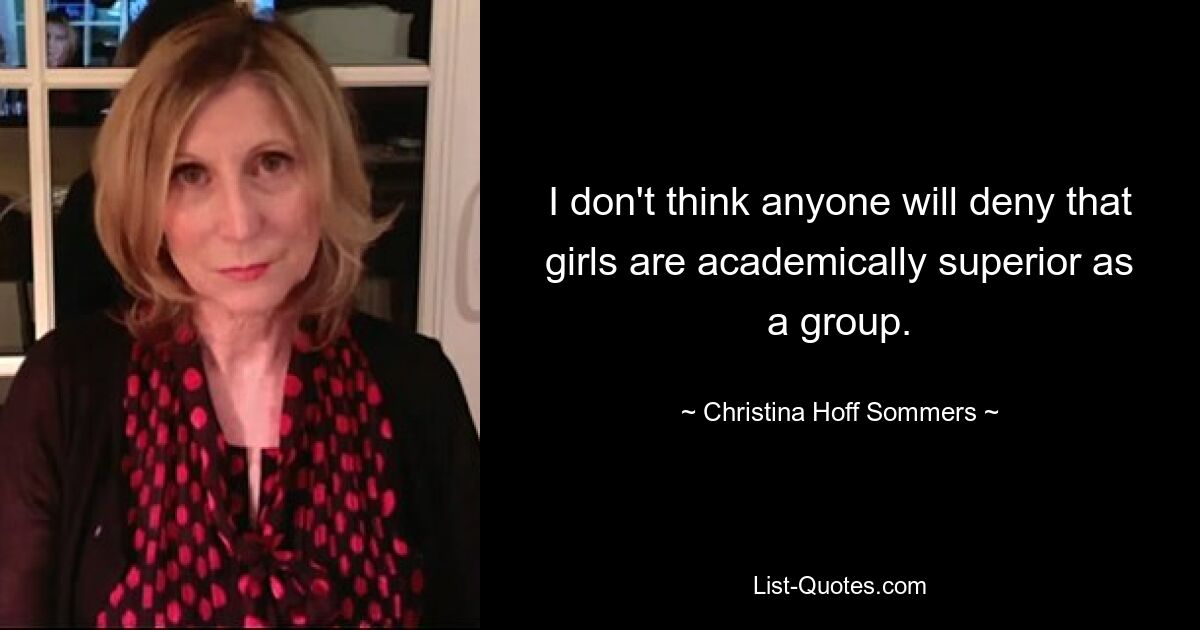 I don't think anyone will deny that girls are academically superior as a group. — © Christina Hoff Sommers