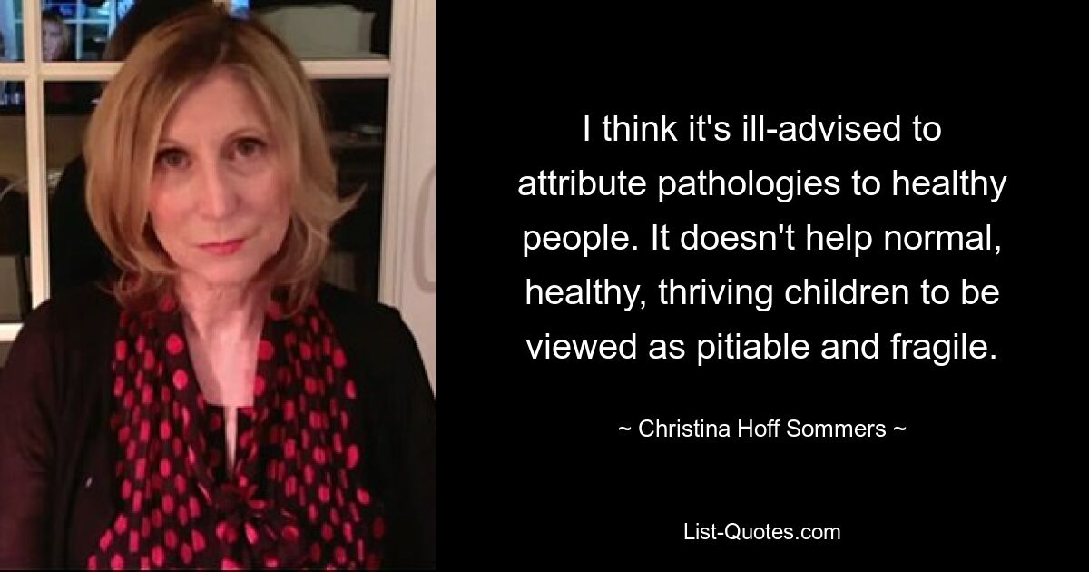 I think it's ill-advised to attribute pathologies to healthy people. It doesn't help normal, healthy, thriving children to be viewed as pitiable and fragile. — © Christina Hoff Sommers