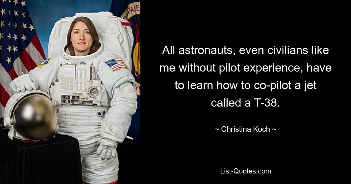 All astronauts, even civilians like me without pilot experience, have to learn how to co-pilot a jet called a T-38. — © Christina Koch