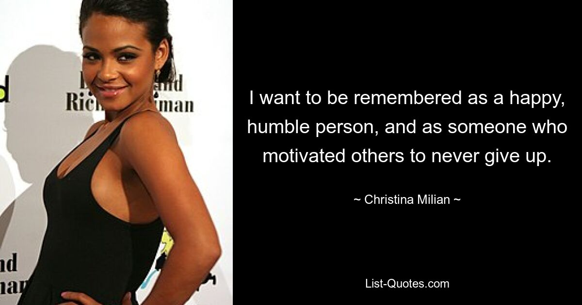 I want to be remembered as a happy, humble person, and as someone who motivated others to never give up. — © Christina Milian