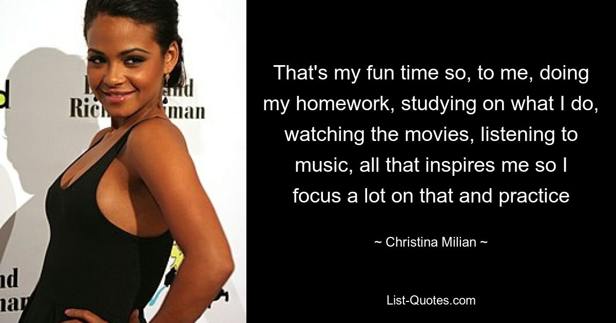 That's my fun time so, to me, doing my homework, studying on what I do, watching the movies, listening to music, all that inspires me so I focus a lot on that and practice — © Christina Milian