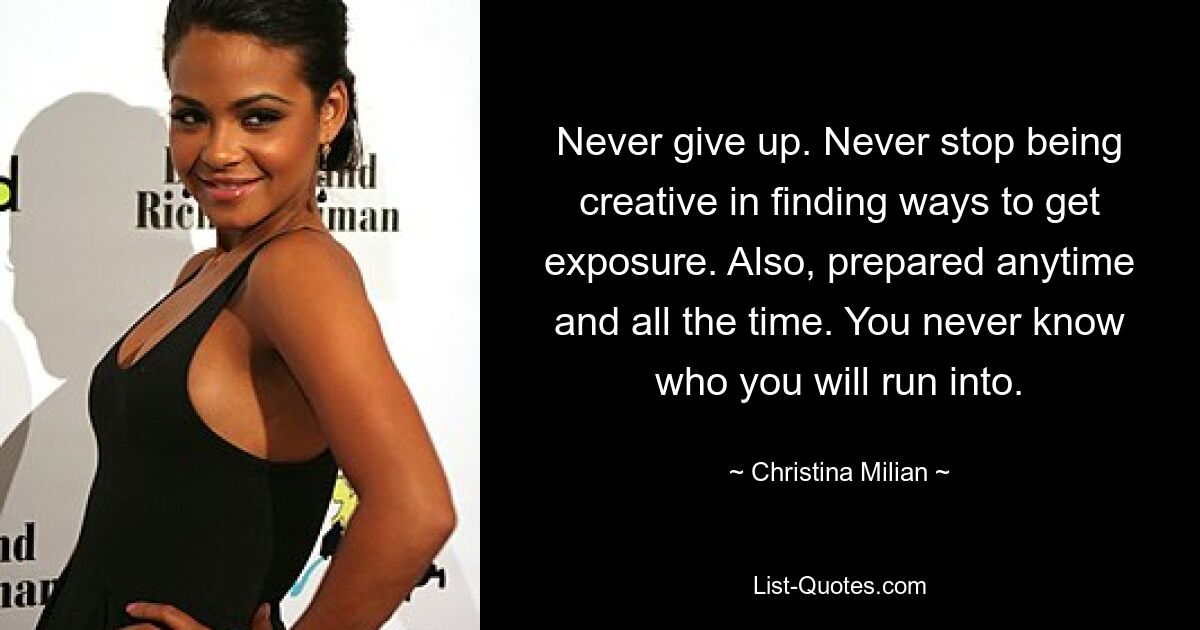 Never give up. Never stop being creative in finding ways to get exposure. Also, prepared anytime and all the time. You never know who you will run into. — © Christina Milian