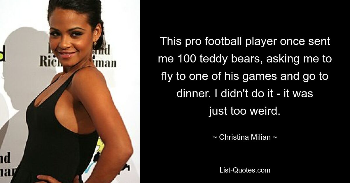 This pro football player once sent me 100 teddy bears, asking me to fly to one of his games and go to dinner. I didn't do it - it was just too weird. — © Christina Milian