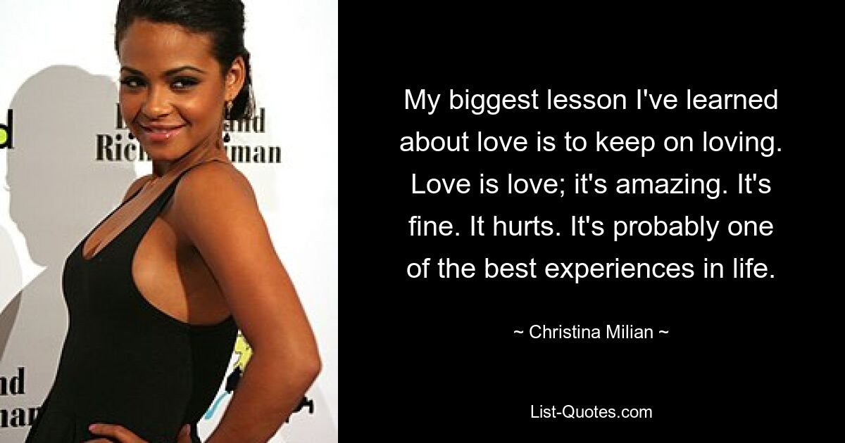 My biggest lesson I've learned about love is to keep on loving. Love is love; it's amazing. It's fine. It hurts. It's probably one of the best experiences in life. — © Christina Milian