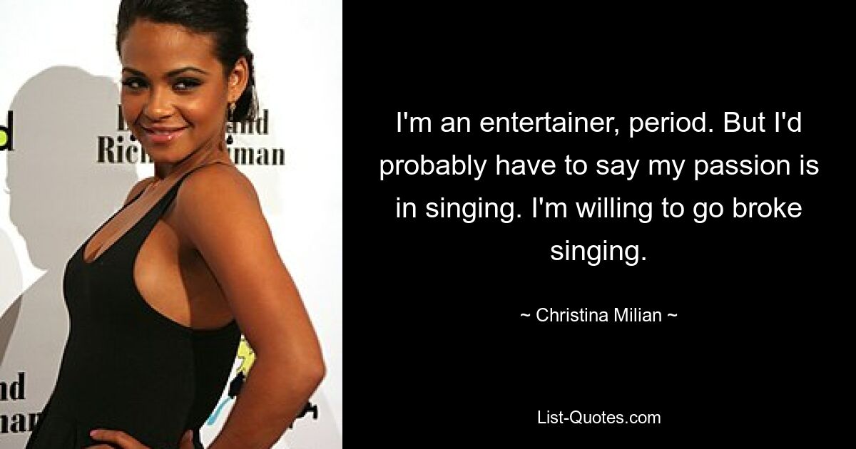 I'm an entertainer, period. But I'd probably have to say my passion is in singing. I'm willing to go broke singing. — © Christina Milian