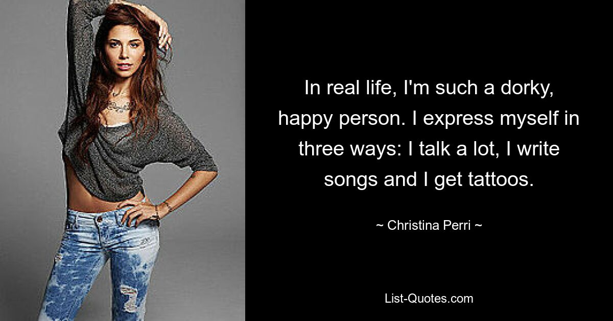 In real life, I'm such a dorky, happy person. I express myself in three ways: I talk a lot, I write songs and I get tattoos. — © Christina Perri