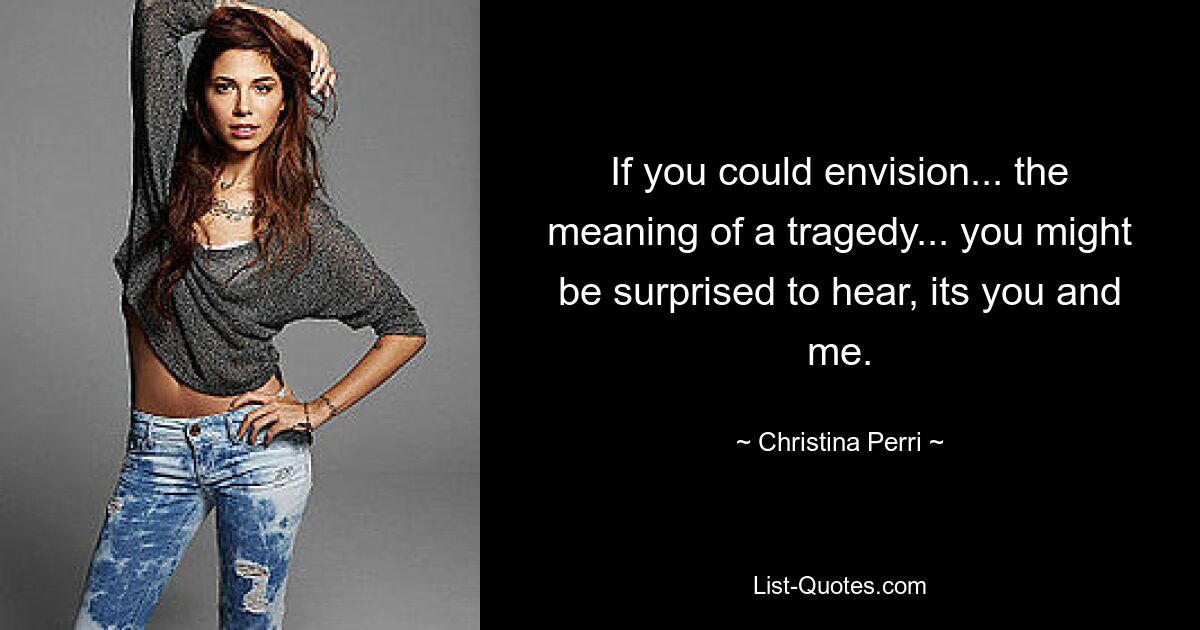 If you could envision... the meaning of a tragedy... you might be surprised to hear, its you and me. — © Christina Perri