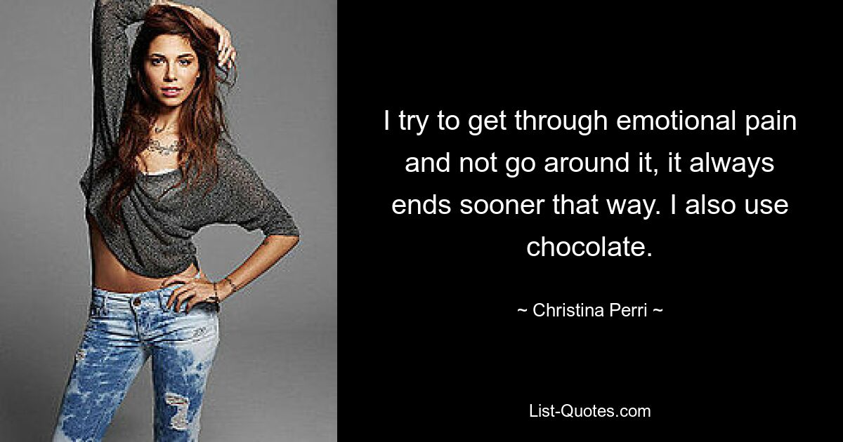 I try to get through emotional pain and not go around it, it always ends sooner that way. I also use chocolate. — © Christina Perri