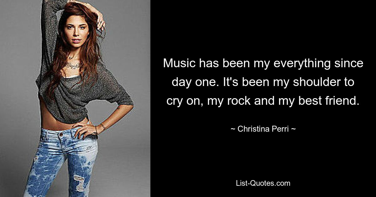 Music has been my everything since day one. It's been my shoulder to cry on, my rock and my best friend. — © Christina Perri