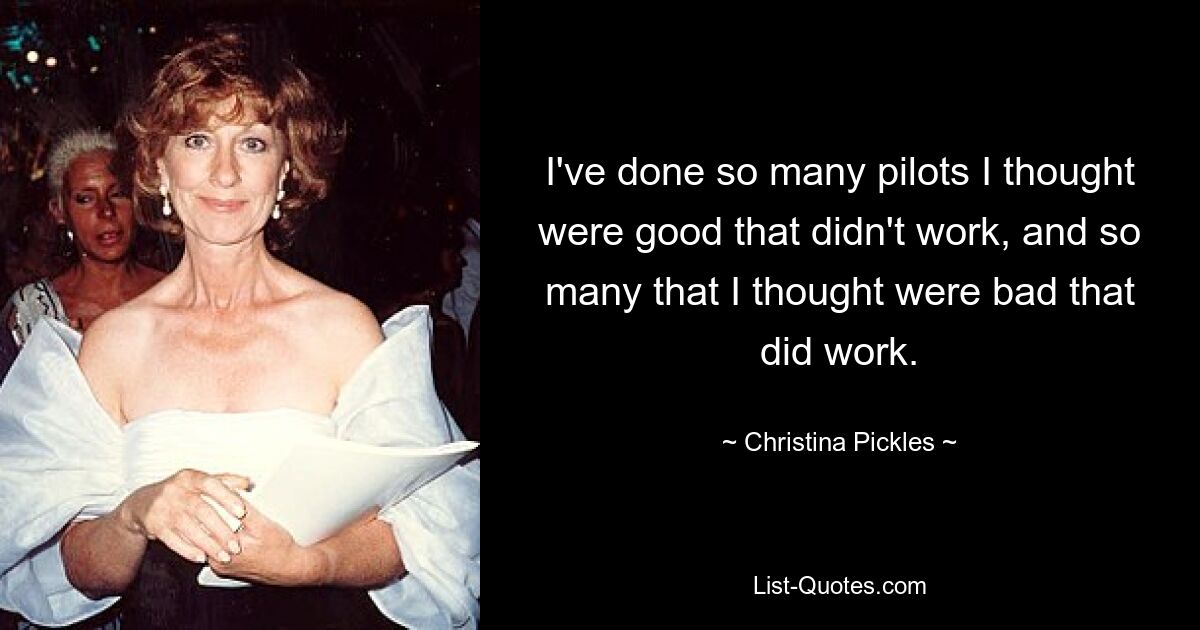 I've done so many pilots I thought were good that didn't work, and so many that I thought were bad that did work. — © Christina Pickles