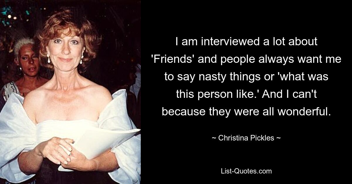 I am interviewed a lot about 'Friends' and people always want me to say nasty things or 'what was this person like.' And I can't because they were all wonderful. — © Christina Pickles