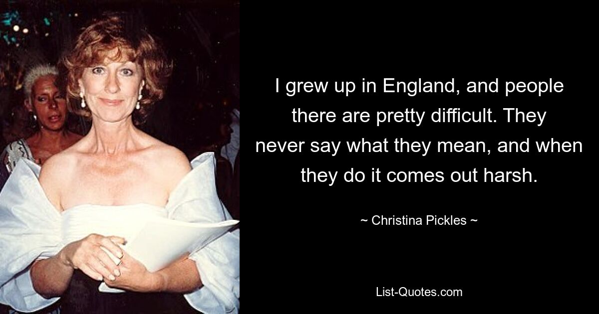 I grew up in England, and people there are pretty difficult. They never say what they mean, and when they do it comes out harsh. — © Christina Pickles