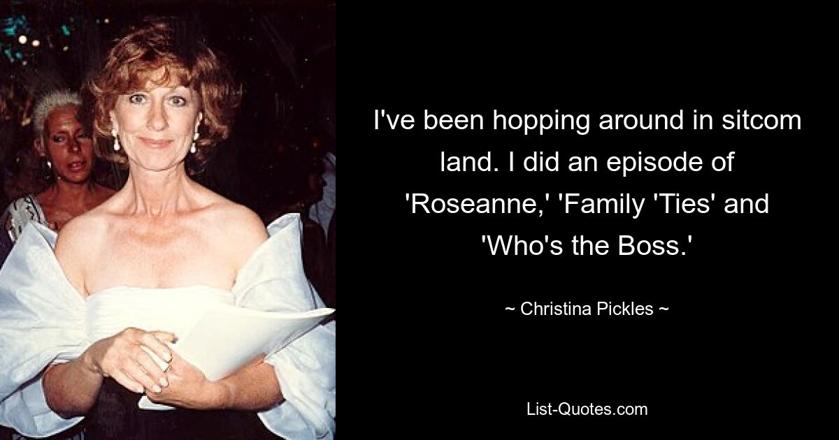 I've been hopping around in sitcom land. I did an episode of 'Roseanne,' 'Family 'Ties' and 'Who's the Boss.' — © Christina Pickles