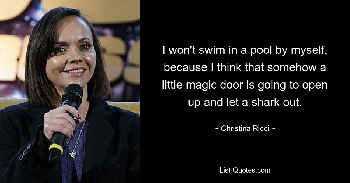 I won't swim in a pool by myself, because I think that somehow a little magic door is going to open up and let a shark out. — © Christina Ricci