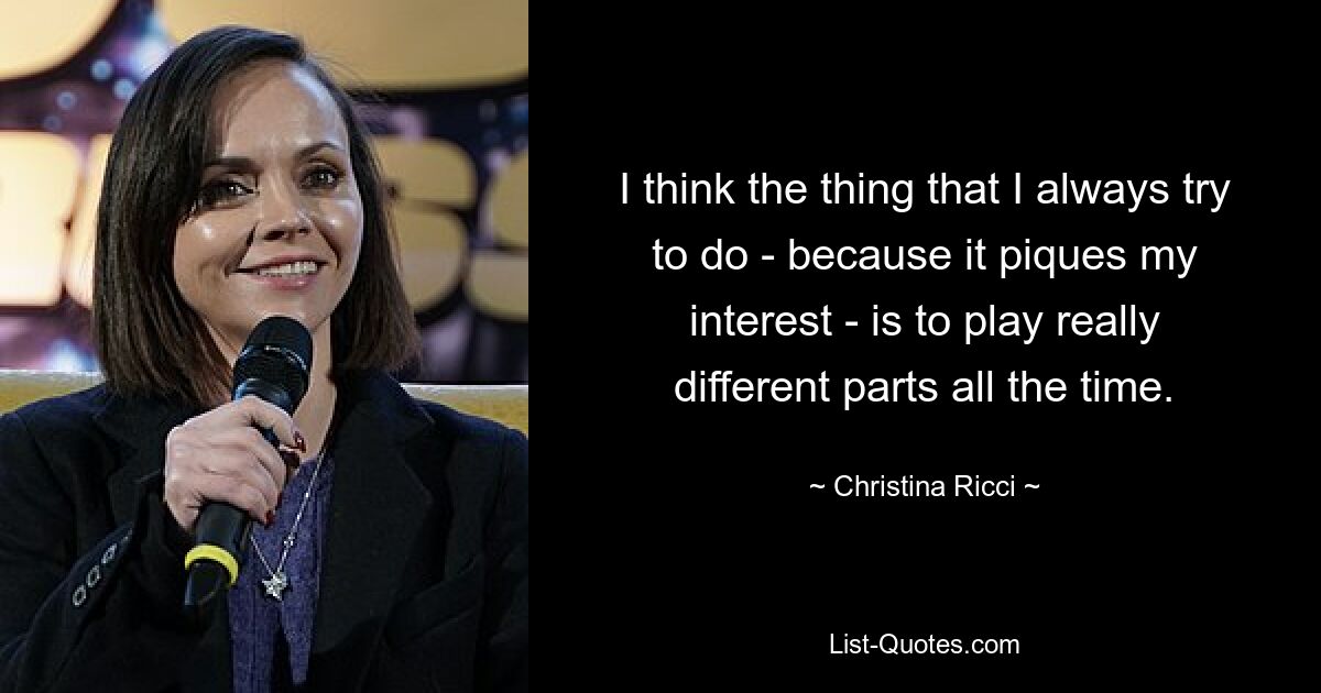 I think the thing that I always try to do - because it piques my interest - is to play really different parts all the time. — © Christina Ricci