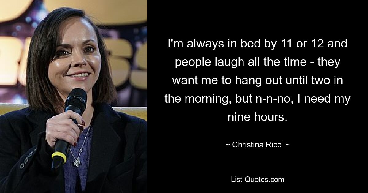 I'm always in bed by 11 or 12 and people laugh all the time - they want me to hang out until two in the morning, but n-n-no, I need my nine hours. — © Christina Ricci