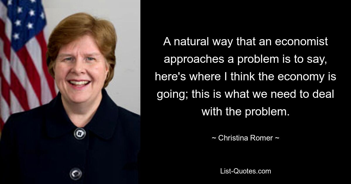 A natural way that an economist approaches a problem is to say, here's where I think the economy is going; this is what we need to deal with the problem. — © Christina Romer