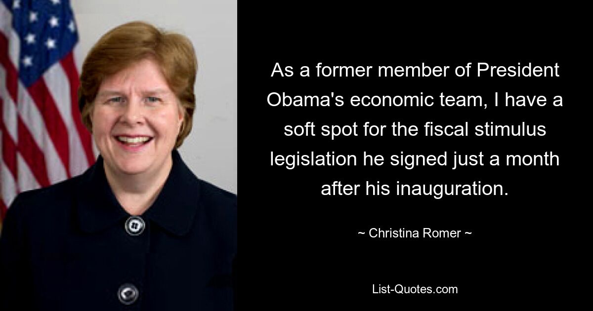 As a former member of President Obama's economic team, I have a soft spot for the fiscal stimulus legislation he signed just a month after his inauguration. — © Christina Romer