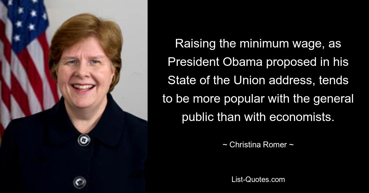 Raising the minimum wage, as President Obama proposed in his State of the Union address, tends to be more popular with the general public than with economists. — © Christina Romer