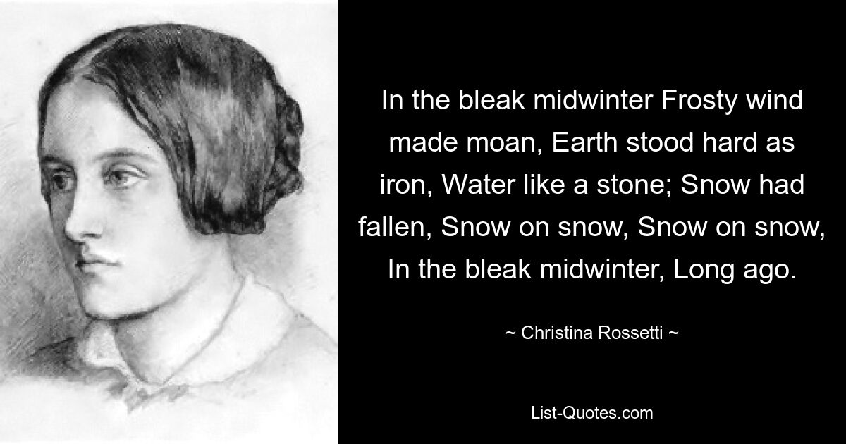 Mitten im trostlosen Winter stöhnte der frostige Wind, die Erde stand hart wie Eisen, das Wasser wie ein Stein; Schnee war gefallen, Schnee auf Schnee, Schnee auf Schnee, mitten im trostlosen Winter, vor langer Zeit. — © Christina Rossetti 