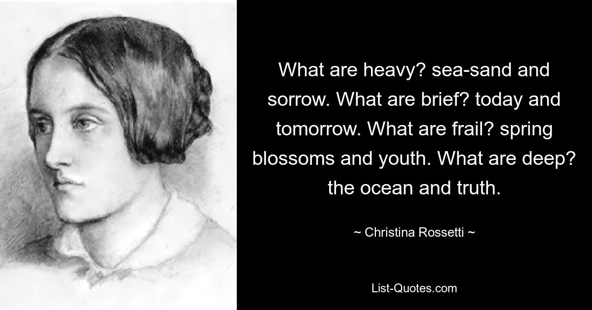 What are heavy? sea-sand and sorrow. What are brief? today and tomorrow. What are frail? spring blossoms and youth. What are deep? the ocean and truth. — © Christina Rossetti